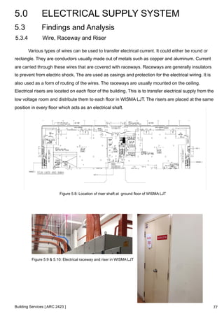 5.0 ELECTRICAL SUPPLY SYSTEM 
5.3 Findings and Analysis 
5.3.4 Wire, Raceway and Riser 
Various types of wires can be used to transfer electrical current. It could either be round or 
rectangle. They are conductors usually made out of metals such as copper and aluminum. Current 
are carried through these wires that are covered with raceways. Raceways are generally insulators 
to prevent from electric shock. The are used as casings and protection for the electrical wiring. It is 
also used as a form of routing of the wires. The raceways are usually mounted on the ceiling. 
Electrical risers are located on each floor of the building. This is to transfer electrical supply from the 
low voltage room and distribute them to each floor in WISMA LJT. The risers are placed at the same 
position in every floor which acts as an electrical shaft. 
Figure 5.8: Location of riser shaft at ground floor of WISMA LJT 
Figure 5.9 & 5.10: Electrical raceway and riser in WISMA LJT 
Building Services [ ARC 2423 ] 
77 
 