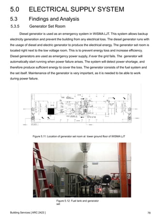 5.0 ELECTRICAL SUPPLY SYSTEM 
5.3 Findings and Analysis 
5.3.5 Generator Set Room 
Diesel generator is used as an emergency system in WISMA LJT. This system allows backup 
electricity generation and prevent the building from any electrical loss. The diesel generator runs with 
the usage of diesel and electric generator to produce the electrical energy. The generator set room is 
located right next to the low voltage room. This is to prevent energy loss and increase efficiency. 
Diesel generators are used as emergency power supply, if ever the grid fails. The generator will 
automatically start running when power failure arises. The system will detect power shortage, and 
therefore produce sufficient energy to cover the loss. The generator consists of the fuel system and 
the set itself. Maintenance of the generator is very important, as it is needed to be able to work 
during power failure. 
Figure 5.11: Location of generator set room at lower ground floor of WISMA LJT 
Building Services [ ARC 2423 ] 
Figure 5.12: Fuel tank and generator 
set 
78 
 