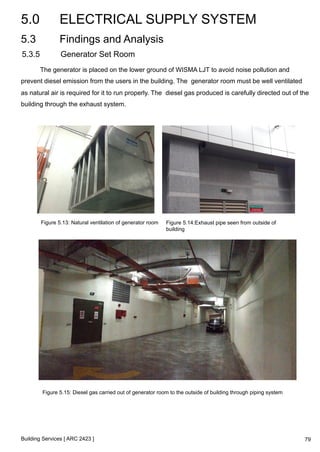 5.0 ELECTRICAL SUPPLY SYSTEM 
5.3 Findings and Analysis 
5.3.5 Generator Set Room 
The generator is placed on the lower ground of WISMA LJT to avoid noise pollution and 
prevent diesel emission from the users in the building. The generator room must be well ventilated 
as natural air is required for it to run properly. The diesel gas produced is carefully directed out of the 
building through the exhaust system. 
Figure 5.13: Natural ventilation of generator room Figure 5.14:Exhaust pipe seen from outside of 
Building Services [ ARC 2423 ] 
building 
Figure 5.15: Diesel gas carried out of generator room to the outside of building through piping system 
79 
 