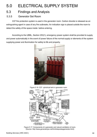 5.0 ELECTRICAL SUPPLY SYSTEM 
5.3 Findings and Analysis 
5.3.5 Generator Set Room 
CO² fire protection system is used in the generator room. Carbon dioxide is released as an 
extinguishing agent in case of any fire outbreaks. An indication sign is placed outside the room to 
detect the safety of the space inside before entering. 
According to the UBBL, Section 253(1), emergency power system shall be provided to supply 
and power automatically in the event of power failure of the normal supply or elements of the system 
supplying power and illumination for safety to life and property. 
Building Services [ ARC 2423 ] 
Figure 5.16: CO² cylindrical tank in generator room 
Figure 5.17: Components of a generator and natural ventilation of room. 
(Source: http://www.generatorjoe.net/html/stepxstepgenerator.html) 
80 
 