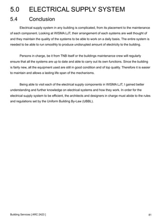 5.0 ELECTRICAL SUPPLY SYSTEM 
5.4 Conclusion 
Electrical supply system in any building is complicated, from its placement to the maintenance 
of each component. Looking at WISMA LJT, their arrangement of each systems are well thought of 
and they maintain the quality of the systems to be able to work on a daily basis. The entire system is 
needed to be able to run smoothly to produce undisrupted amount of electricity to the building. 
Persons in charge, be it from TNB itself or the buildings maintenance crew will regularly 
ensure that all the systems are up to date and able to carry out its own functions. Since the building 
is fairly new, all the equipment used are still in good condition and of top quality. Therefore it is easier 
to maintain and allows a lasting life span of the mechanisms. 
Being able to visit each of the electrical supply components in WISMA LJT, I gained better 
understanding and further knowledge on electrical systems and how they work. In order for the 
electrical supply system to be efficient, the architects and designers in charge must abide to the rules 
and regulations set by the Uniform Building By-Law (UBBL). 
Building Services [ ARC 2423 ] 
81 
 