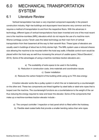6.0 MECHANICAL TRANSPORTATION 
SYSTEM 
Building Services [ ARC 2423 ] 
82 
6.1 Literature Review 
Vertical transportation has been a very important component especially in the present 
construction industry. High rise buildings and skyscrapers have become very common and thus 
requires a method of transportation to and from the respective floors. With the advances in 
technology, different types of vertical transportations have been invented and one of the most recent 
one is the machine-roomless (MRL) elevators which do not require the use of a machine room. 
Wisma Lembaga Jurukur Tanah uses this latest technology as their main form of vertical 
transportation from their basement all the way to their seventh floor. These types of elevators are 
usually used in buildings of about two to thirty stories high. The MRL system uses a reduced sheave 
size allowing the machine to be mounted within the hoist way walls. A flexible control room would be 
placed within the hoist way as well thus increasing the amount of usable space (“About Elevators”, 
2014). Some of the advantages of using a machine roomless traction elevators are:- 
a) The availability of extra space to be used in the building 
b) Reduction in construction costs, time materials and coordination issues 
c) Easier installation 
d) Reduces the carbon footprint of the building while using up to 75% less energy 
A traction elevator works like a pulley system in which the car is balanced by a counterweight 
on the other end. These two components are linked together by steel belts or steel wire ropes that is 
looped over the machine. The counterweight functions as a counterbalance to the weight of the car 
thus reducing the energy required to raise and lower the elevator. Some of the components that 
make up a machine-roomless traction elevator include:- 
a) The compact controller / inspection or test panel which is fitted within the hoistway 
b) Flexible steel coated belts that provide a smaller bending radius than wire ropes 
 