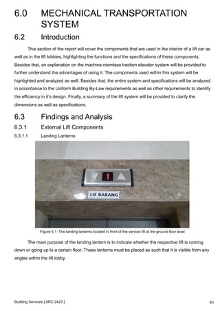 6.0 MECHANICAL TRANSPORTATION 
SYSTEM 
Building Services [ ARC 2423 ] 
83 
6.2 Introduction 
This section of the report will cover the components that are used in the interior of a lift car as 
well as in the lift lobbies, highlighting the functions and the specifications of these components. 
Besides that, an explanation on the machine-roomless traction elevator system will be provided to 
further understand the advantages of using it. The components used within this system will be 
highlighted and analyzed as well. Besides that, the entire system and specifications will be analyzed 
in accordance to the Uniform Building By-Law requirements as well as other requirements to identify 
the efficiency in it’s design. Finally, a summary of the lift system will be provided to clarify the 
dimensions as well as specifications. 
6.3 Findings and Analysis 
6.3.1 External Lift Components 
6.3.1.1 Landing Lanterns 
Figure 6.1: The landing lanterns located in front of the service lift at the ground floor level 
The main purpose of the landing lantern is to indicate whether the respective lift is coming 
down or going up to a certain floor. These lanterns must be placed as such that it is visible from any 
angles within the lift lobby. 
 