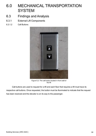 6.0 MECHANICAL TRANSPORTATION 
SYSTEM 
Building Services [ ARC 2423 ] 
84 
6.3 Findings and Analysis 
6.3.1 External Lift Components 
6.3.1.2 Call Buttons 
Figure 6.2: The call button located in front wall of 
the lift 
Call buttons are used to request for a lift and each floor that requires a lift must have its 
respective call buttons. Once requested, the button must be illuminated to indicate that the request 
has been received and the elevator is on its way to the passenger. 
 