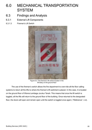 6.0 MECHANICAL TRANSPORTATION 
SYSTEM 
Building Services [ ARC 2423 ] 
85 
6.3 Findings and Analysis 
6.3.1 External Lift Components 
6.3.1.3 Fireman’s Lift Switch 
Figure 6.3: The fireman’s lift switch located in the 
lift lobby on the ground floor 
The use of the fireman’s switch allows the fire department to over-ride all the floor calling 
systems to return all the lifts to where the fireman’s lift switched is placed. In this case, it is located 
on the ground floor of Wisma Lembaga Jurukur Tanah. This means that once the lift switch is 
toggled, all the lifts will return to the ground floor of the building. Once returned to the designated 
floor, the doors will open and remain open until the switch is toggled once again ( “Reference”, n.d). 
 