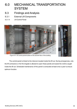 6.0 MECHANICAL TRANSPORTATION 
SYSTEM 
Building Services [ ARC 2423 ] 
86 
6.3 Findings and Analysis 
6.3.1 External Lift Components 
6.3.1.4 Lift Control Panel 
Figure 6.4: Lift control panel located on the seventh floor of the building 
The control panel is linked to the intercom located inside the lift car. During emergencies, only 
the lift contractors or the fire brigade is allowed to open these panels and assist the victims caught 
inside the lift car. Scheduled maintenance of this panel is conducted at least once a year to ensure 
optimum function. 
 