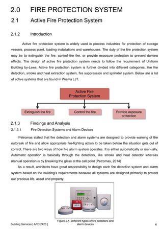 2.0 FIRE PROTECTION SYSTEM 
2.1 Active Fire Protection System 
2.1.2 Introduction 
Active fire protection system is widely used in process industries for protection of storage 
vessels, process plant, loading installations and warehouses. The duty of the fire protection system 
may be to extinguish the fire, control the fire, or provide exposure protection to prevent domino 
effects. The design of active fire protection system needs to follow the requirement of Uniform 
Building by-Laws. Active fire protection system is further divided into different categories, like fire 
detection, smoke and heat extraction system, fire suppression and sprinkler system. Below are a list 
of active systems that are found in Wisma LJT. 
Building Services [ ARC 2423 ] 
Active Fire ! 
Protection System! 
Extinguish the fire! Control the fire! Provide exposure 
protection! 
2.1.3 Findings and Analysis 
2.1.3.1 Fire Detection Systems and Alarm Devices 
Petromas stated that fire detection and alarm systems are designed to provide warning of the 
outbreak of fire and allow appropriate fire-fighting action to be taken before the situation gets out of 
control. There are two ways of how fire alarm system operates. It is either automatically or manually. 
Automatic operation is basically through the detectors, like smoke and heat detector whereas 
manual operation is by breaking the glass at the call point (Petromas, 2014) 
As a result, architects have great responsibility to design each fire detection system and alarm 
system based on the building’s requirements because all systems are designed primarily to protect 
our precious life, asset and property. 
Figure 2.1: Different types of fire detectors and 
alarm devices ! 6 
 