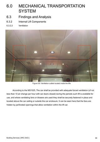 6.0 MECHANICAL TRANSPORTATION 
SYSTEM 
Building Services [ ARC 2423 ] 
89 
6.3 Findings and Analysis 
6.3.2 Internal Lift Components 
6.3.2.2 Ventilation 
Figure 6.8: Ventilation outlets located inside the lifts 
According to the MS1525, The car shall be provided with adequate forced ventilation (of not 
less than 10 air change per hour with car doors closed) during the periods such lift is available for 
use, and where ventilating fans or blowers are used they shall be securely fastened in place and 
located above the car ceiling or outside the car enclosure. It can be seen here that the fans are 
hidden by perforated openings that allow ventilation within the lift car. 
 
