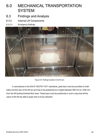 6.0 MECHANICAL TRANSPORTATION 
SYSTEM 
Building Services [ ARC 2423 ] 
90 
6.3 Findings and Analysis 
6.3.2 Internal Lift Components 
6.3.2.3 Emergency Railings 
Figure 6.9: Railings located in the lift cars 
In accordance to the EN 81 ISO/TR 11071 standards, grab bars must be provided on both 
sides and the rear of the lift car and has to be positioned at a height between 900 mm to 1200 mm 
from the lift landing finished floor level. These bars must be positioned in such a way that all the 
users of the lift are able to grab onto it at any direction. 
 