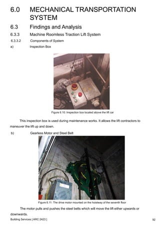 6.0 MECHANICAL TRANSPORTATION 
SYSTEM 
Building Services [ ARC 2423 ] 
92 
6.3 Findings and Analysis 
6.3.3 Machine Roomless Traction Lift System 
6.3.3.2 Components of System 
a) Inspection Box 
Figure 6.10: Inspection box located above the lift car 
This inspection box is used during maintenance works. It allows the lift contractors to 
maneuver the lift up and down. 
b) Gearless Motor and Steel Belt 
Figure 6.11: The drive motor mounted on the hoistway of the seventh floor 
The motor pulls and pushes the steel belts which will move the lift either upwards or 
downwards. 
 