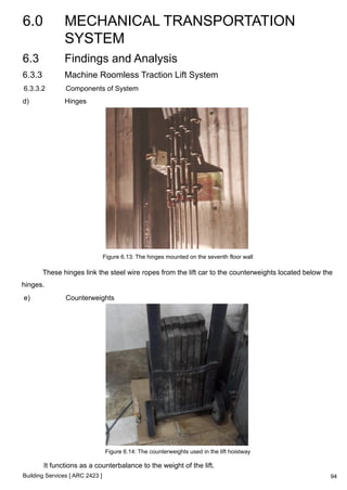 6.0 MECHANICAL TRANSPORTATION 
SYSTEM 
Building Services [ ARC 2423 ] 
94 
6.3 Findings and Analysis 
6.3.3 Machine Roomless Traction Lift System 
6.3.3.2 Components of System 
d) Hinges 
Figure 6.13: The hinges mounted on the seventh floor wall 
These hinges link the steel wire ropes from the lift car to the counterweights located below the 
hinges. 
e) Counterweights 
Figure 6.14: The counterweights used in the lift hoistway 
It functions as a counterbalance to the weight of the lift. 
 