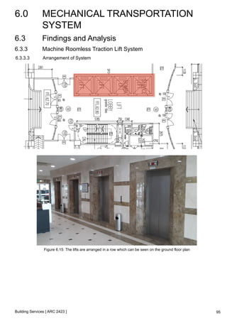6.0 MECHANICAL TRANSPORTATION 
SYSTEM 
Building Services [ ARC 2423 ] 
95 
6.3 Findings and Analysis 
6.3.3 Machine Roomless Traction Lift System 
6.3.3.3 Arrangement of System 
Figure 6.15: The lifts are arranged in a row which can be seen on the ground floor plan 
 
