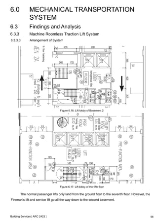 6.0 MECHANICAL TRANSPORTATION 
SYSTEM 
Building Services [ ARC 2423 ] 
96 
6.3 Findings and Analysis 
6.3.3 Machine Roomless Traction Lift System 
6.3.3.3 Arrangement of System 
Figure 6.16: Lift lobby of Basement 2 
Figure 6.17: Lift lobby of the fifth floor 
The normal passenger lifts only land from the ground floor to the seventh floor. However, the 
Fireman’s lift and service lift go all the way down to the second basement. 
 