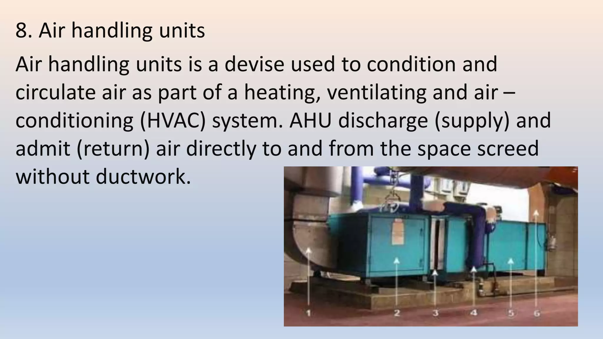 8. Air handling units
Air handling units is a devise used to condition and
circulate air as part of a heating, ventilating and air –
conditioning (HVAC) system. AHU discharge (supply) and
admit (return) air directly to and from the space screed
without ductwork.
 