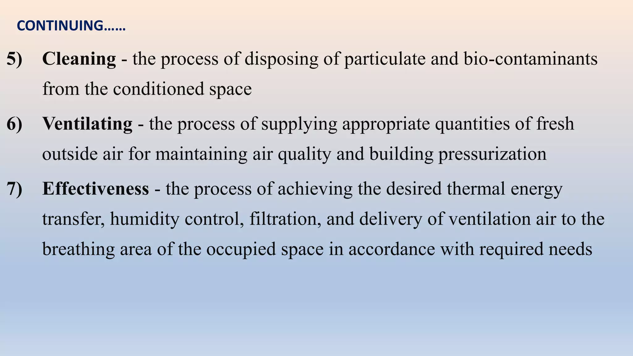 5) Cleaning - the process of disposing of particulate and bio-contaminants
from the conditioned space
6) Ventilating - the process of supplying appropriate quantities of fresh
outside air for maintaining air quality and building pressurization
7) Effectiveness - the process of achieving the desired thermal energy
transfer, humidity control, filtration, and delivery of ventilation air to the
breathing area of the occupied space in accordance with required needs
CONTINUING……
 