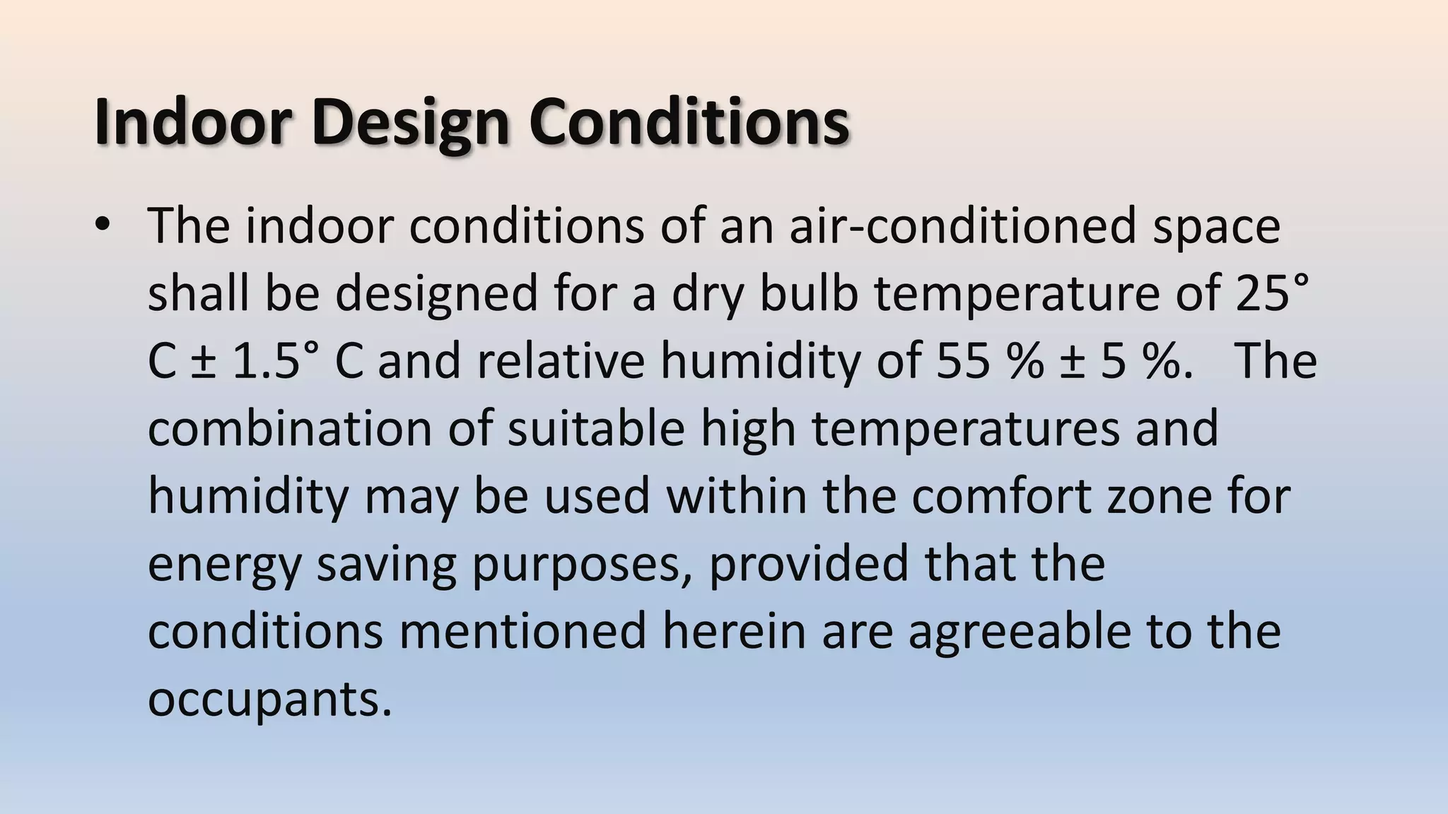 Indoor Design Conditions
• The indoor conditions of an air-conditioned space
shall be designed for a dry bulb temperature of 25°
C ± 1.5° C and relative humidity of 55 % ± 5 %. The
combination of suitable high temperatures and
humidity may be used within the comfort zone for
energy saving purposes, provided that the
conditions mentioned herein are agreeable to the
occupants.
 