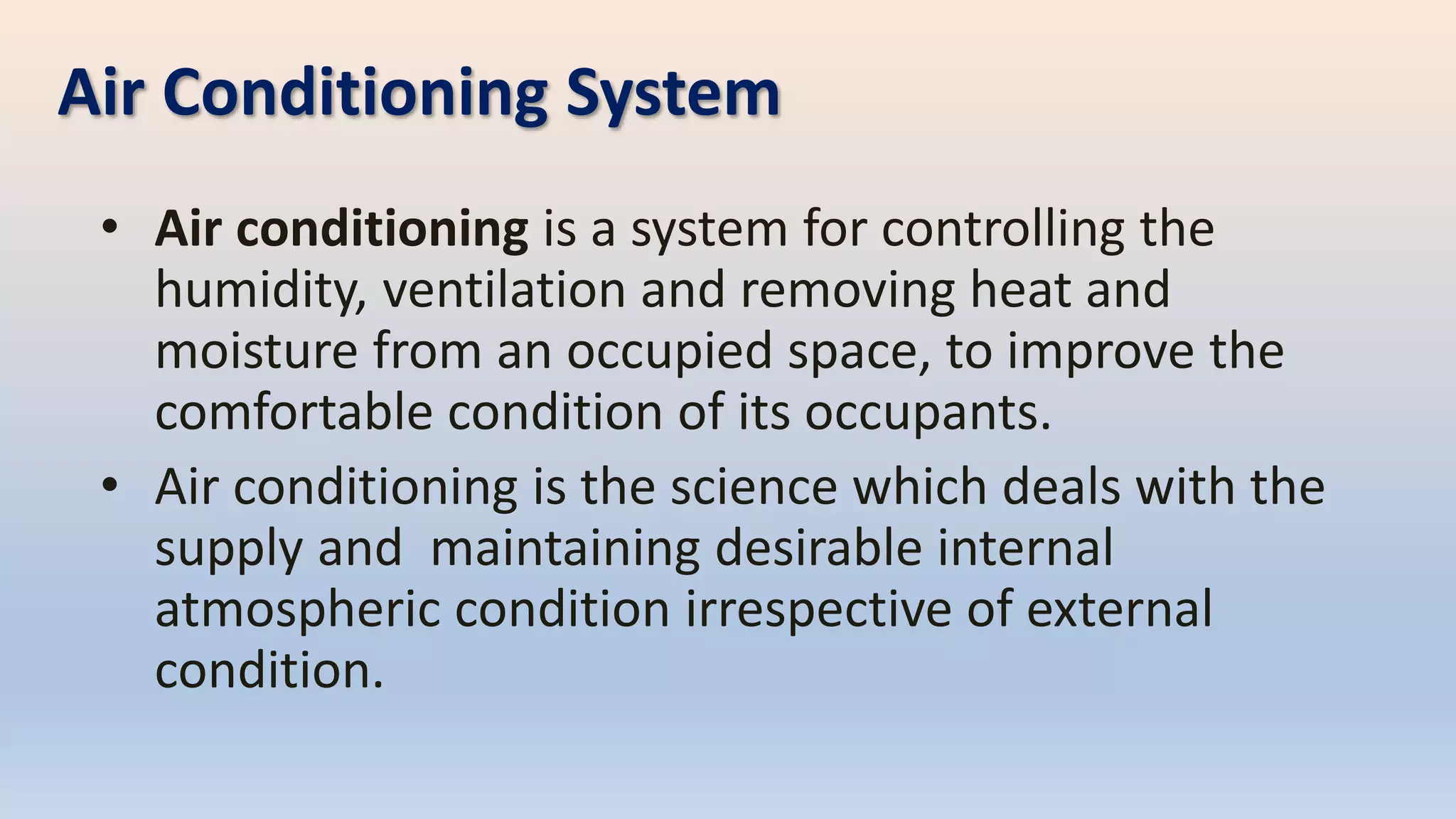 Air Conditioning System
• Air conditioning is a system for controlling the
humidity, ventilation and removing heat and
moisture from an occupied space, to improve the
comfortable condition of its occupants.
• Air conditioning is the science which deals with the
supply and maintaining desirable internal
atmospheric condition irrespective of external
condition.
 