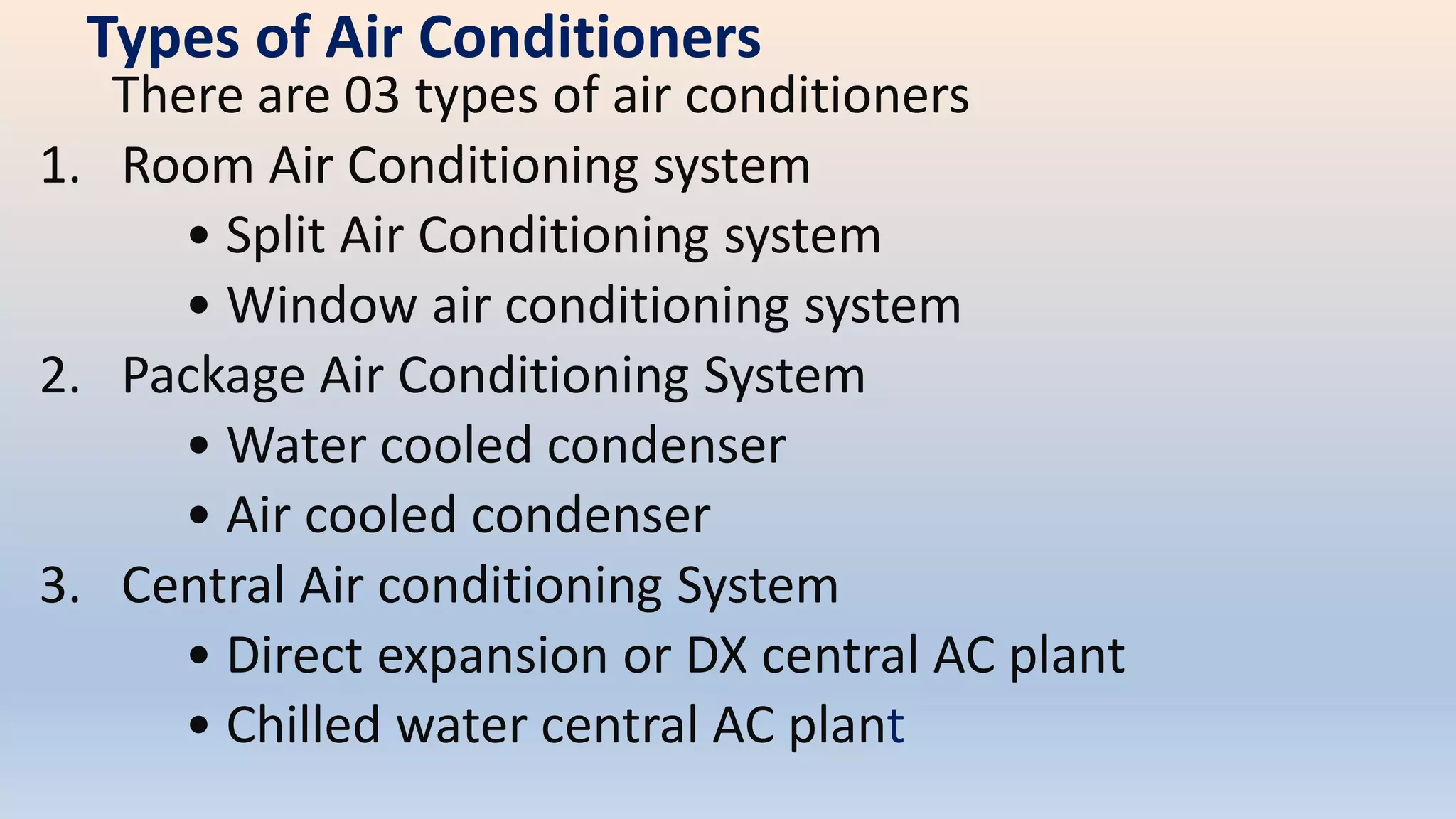 Types of Air Conditioners
There are 03 types of air conditioners
1. Room Air Conditioning system
• Split Air Conditioning system
• Window air conditioning system
2. Package Air Conditioning System
• Water cooled condenser
• Air cooled condenser
3. Central Air conditioning System
• Direct expansion or DX central AC plant
• Chilled water central AC plant
 