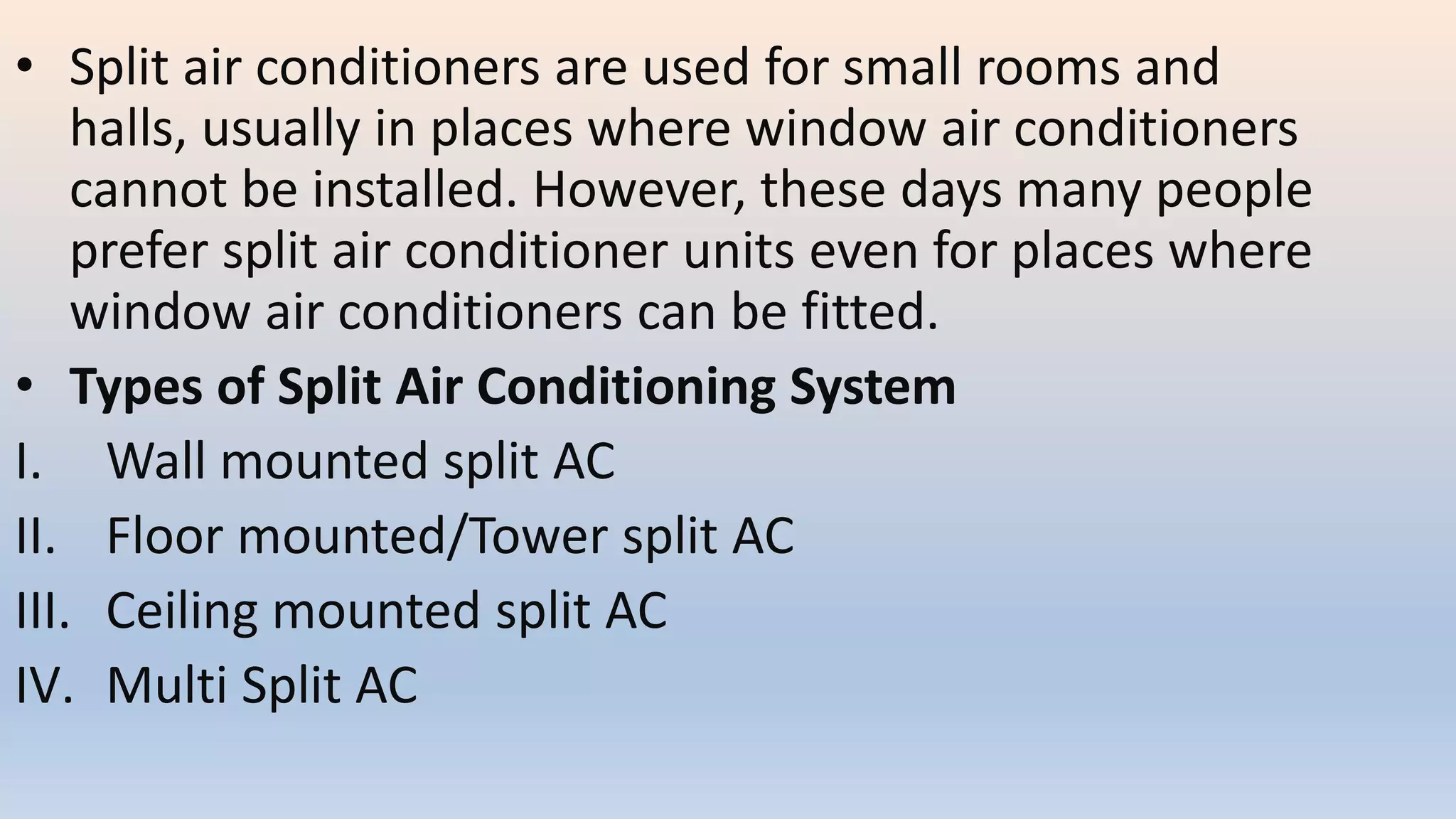 • Split air conditioners are used for small rooms and
halls, usually in places where window air conditioners
cannot be installed. However, these days many people
prefer split air conditioner units even for places where
window air conditioners can be fitted.
• Types of Split Air Conditioning System
I. Wall mounted split AC
II. Floor mounted/Tower split AC
III. Ceiling mounted split AC
IV. Multi Split AC
 