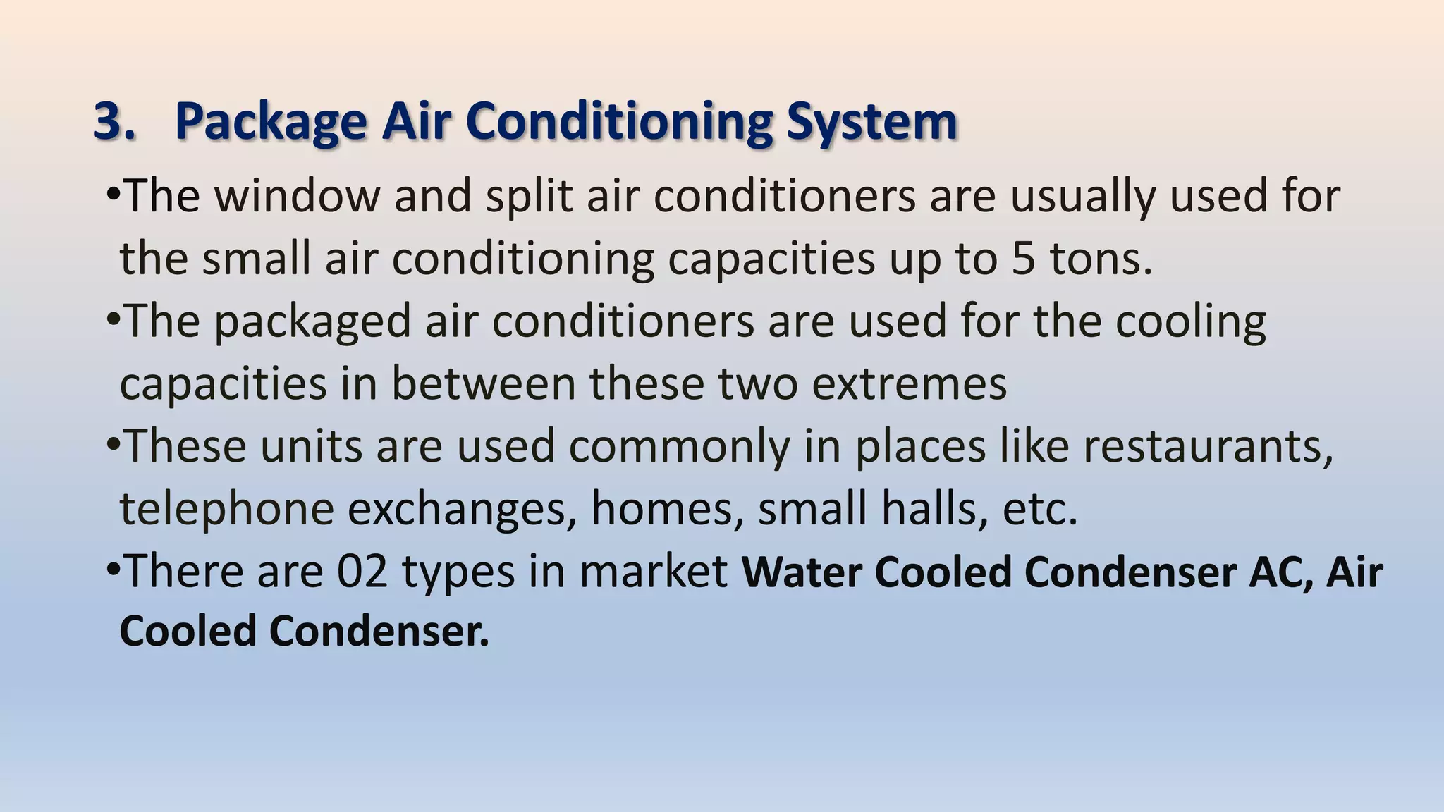 3. Package Air Conditioning System
•The window and split air conditioners are usually used for
the small air conditioning capacities up to 5 tons.
•The packaged air conditioners are used for the cooling
capacities in between these two extremes
•These units are used commonly in places like restaurants,
telephone exchanges, homes, small halls, etc.
•There are 02 types in market Water Cooled Condenser AC, Air
Cooled Condenser.
 