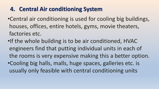 4. Central Air conditioning System
•Central air conditioning is used for cooling big buildings,
houses, offices, entire hotels, gyms, movie theaters,
factories etc.
•If the whole building is to be air conditioned, HVAC
engineers find that putting individual units in each of
the rooms is very expensive making this a better option.
•Cooling big halls, malls, huge spaces, galleries etc. is
usually only feasible with central conditioning units
 