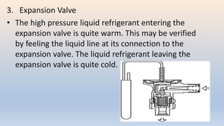 3. Expansion Valve
• The high pressure liquid refrigerant entering the
expansion valve is quite warm. This may be verified
by feeling the liquid line at its connection to the
expansion valve. The liquid refrigerant leaving the
expansion valve is quite cold.
 