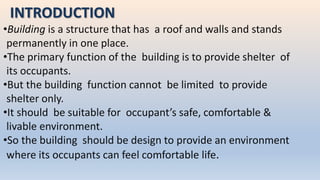 INTRODUCTION
•Building is a structure that has a roof and walls and stands
permanently in one place.
•The primary function of the building is to provide shelter of
its occupants.
•But the building function cannot be limited to provide
shelter only.
•It should be suitable for occupant’s safe, comfortable &
livable environment.
•So the building should be design to provide an environment
where its occupants can feel comfortable life.
 