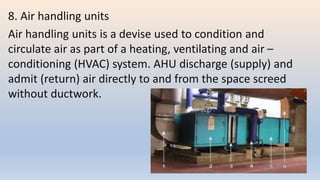 8. Air handling units
Air handling units is a devise used to condition and
circulate air as part of a heating, ventilating and air –
conditioning (HVAC) system. AHU discharge (supply) and
admit (return) air directly to and from the space screed
without ductwork.
 