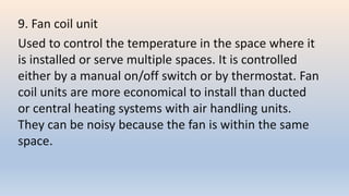 9. Fan coil unit
Used to control the temperature in the space where it
is installed or serve multiple spaces. It is controlled
either by a manual on/off switch or by thermostat. Fan
coil units are more economical to install than ducted
or central heating systems with air handling units.
They can be noisy because the fan is within the same
space.
 