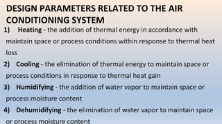 DESIGN PARAMETERS RELATED TO THE AIR
CONDITIONING SYSTEM
1) Heating - the addition of thermal energy in accordance with
maintain space or process conditions within response to thermal heat
loss
2) Cooling - the elimination of thermal energy to maintain space or
process conditions in response to thermal heat gain
3) Humidifying - the addition of water vapor to maintain space or
process moisture content
4) Dehumidifying - the elimination of water vapor to maintain space
or process moisture content
 