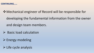 Mechanical engineer of Record will be responsible for
developing the fundamental information from the owner
and design team members.
 Basic load calculation
 Energy modeling
 Life cycle analysis
CONTINUING……
 