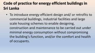 • To introduce energy efficient design and/ or retrofits to
commercial buildings, industrial facilities and large
scale housing schemes to enable designing,
construction and maintenance to be carried out under
minimal energy consumption without compromising
the building’s function, and/or the comfort and health
of occupants.
Code of practice for energy efficient buildings in
Sri Lanka
 