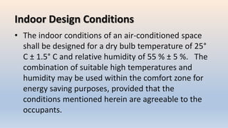 Indoor Design Conditions
• The indoor conditions of an air-conditioned space
shall be designed for a dry bulb temperature of 25°
C ± 1.5° C and relative humidity of 55 % ± 5 %. The
combination of suitable high temperatures and
humidity may be used within the comfort zone for
energy saving purposes, provided that the
conditions mentioned herein are agreeable to the
occupants.
 