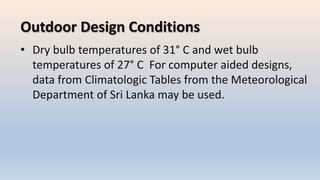 Outdoor Design Conditions
• Dry bulb temperatures of 31° C and wet bulb
temperatures of 27° C For computer aided designs,
data from Climatologic Tables from the Meteorological
Department of Sri Lanka may be used.
 
