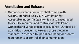 Ventilation and Exhaust
• Outdoor air ventilation rates shall comply with
ASHRAE Standard 62.1 2007 (Ventilation for
Acceptable Indoor Air Quality). It is also encouraged
to use CO2 monitors and controls for installations
with high and variable people occupancy. Outdoor air
quantities, however may exceed those shown in
Standard 62 ascribed to special occupancy or process
requirements or control of air contamination.
 