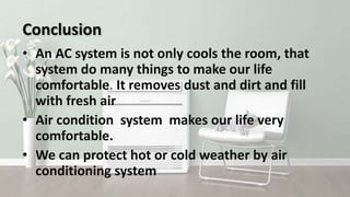 Conclusion
• An AC system is not only cools the room, that
system do many things to make our life
comfortable. It removes dust and dirt and fill
with fresh air
• Air condition system makes our life very
comfortable.
• We can protect hot or cold weather by air
conditioning system
 