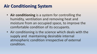 Air Conditioning System
• Air conditioning is a system for controlling the
humidity, ventilation and removing heat and
moisture from an occupied space, to improve the
comfortable condition of its occupants.
• Air conditioning is the science which deals with the
supply and maintaining desirable internal
atmospheric condition irrespective of external
condition.
 