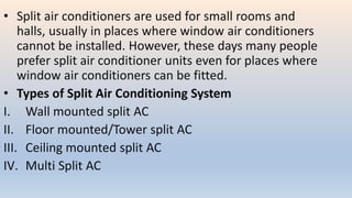 • Split air conditioners are used for small rooms and
halls, usually in places where window air conditioners
cannot be installed. However, these days many people
prefer split air conditioner units even for places where
window air conditioners can be fitted.
• Types of Split Air Conditioning System
I. Wall mounted split AC
II. Floor mounted/Tower split AC
III. Ceiling mounted split AC
IV. Multi Split AC
 