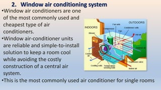 2. Window air conditioning system
•Window air conditioners are one
of the most commonly used and
cheapest type of air
conditioners.
•Window air-conditioner units
are reliable and simple-to-install
solution to keep a room cool
while avoiding the costly
construction of a central air
system.
•This is the most commonly used air conditioner for single rooms
 