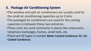 3. Package Air Conditioning System
•The window and split air conditioners are usually used for
the small air conditioning capacities up to 5 tons.
•The packaged air conditioners are used for the cooling
capacities in between these two extremes
•These units are used commonly in places like restaurants,
telephone exchanges, homes, small halls, etc.
•There are 02 types in market Water Cooled Condenser AC, Air
Cooled Condenser.
 