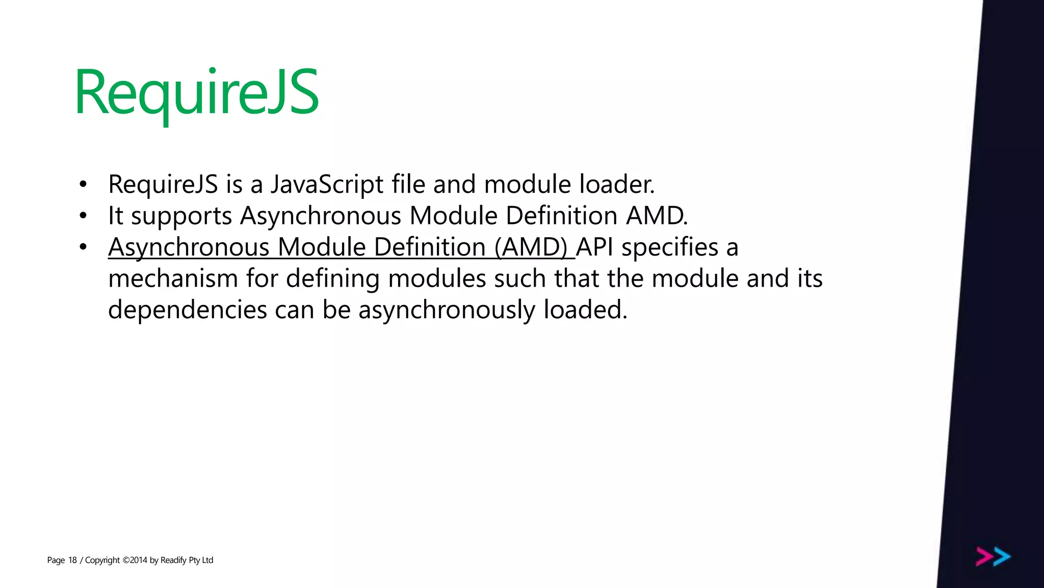 Page RequireJS / Copyright ©2014 by Readify Pty Ltd18 • RequireJS is a JavaScript file and module loader. • It supports Asynchronous Module Definition AMD. • Asynchronous Module Definition (AMD) API specifies a mechanism for defining modules such that the module and its dependencies can be asynchronously loaded. 