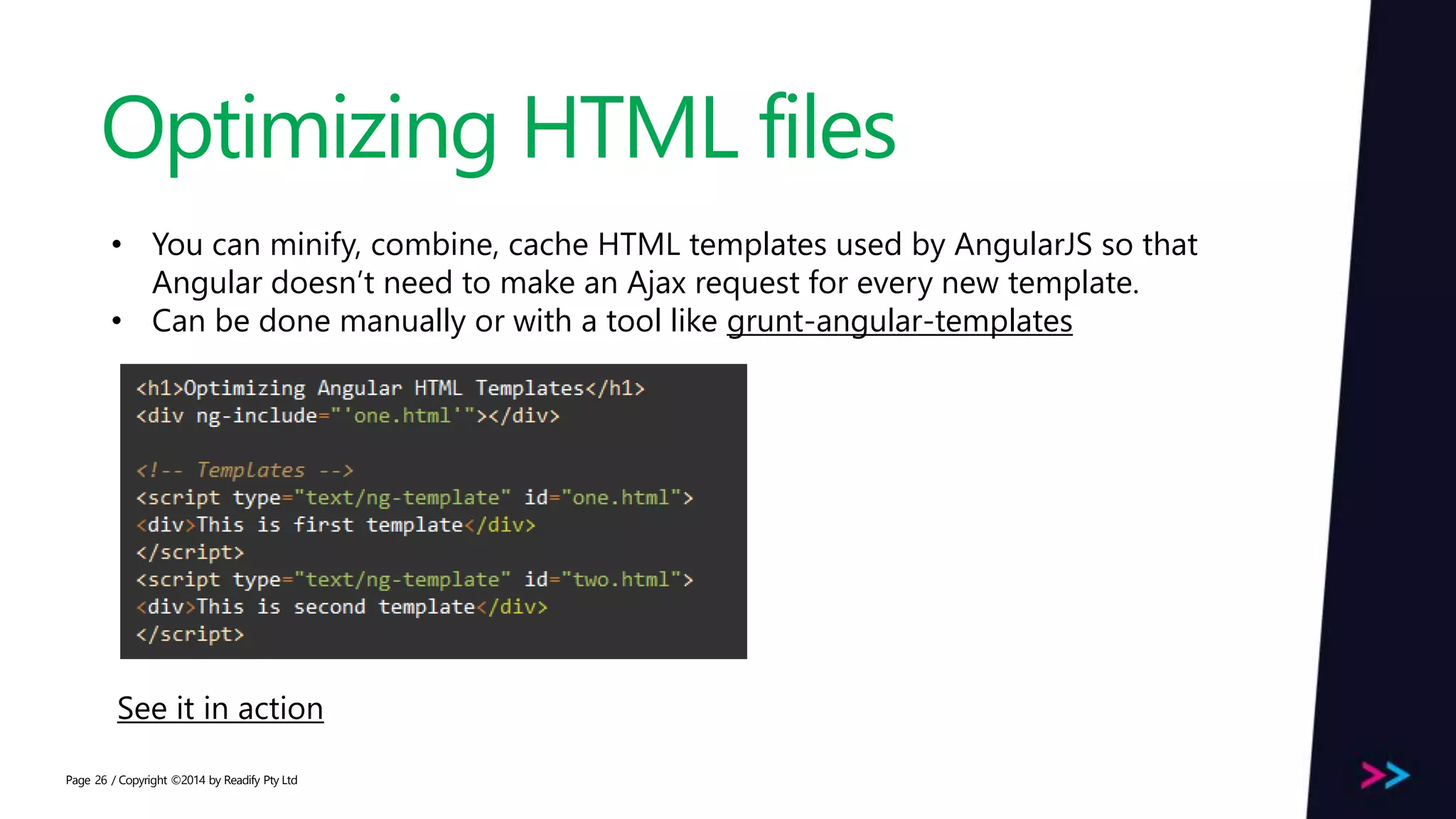 Page Optimizing HTML files / Copyright ©2014 by Readify Pty Ltd26 • You can minify, combine, cache HTML templates used by AngularJS so that Angular doesn’t need to make an Ajax request for every new template. • Can be done manually or with a tool like grunt-angular-templates See it in action 