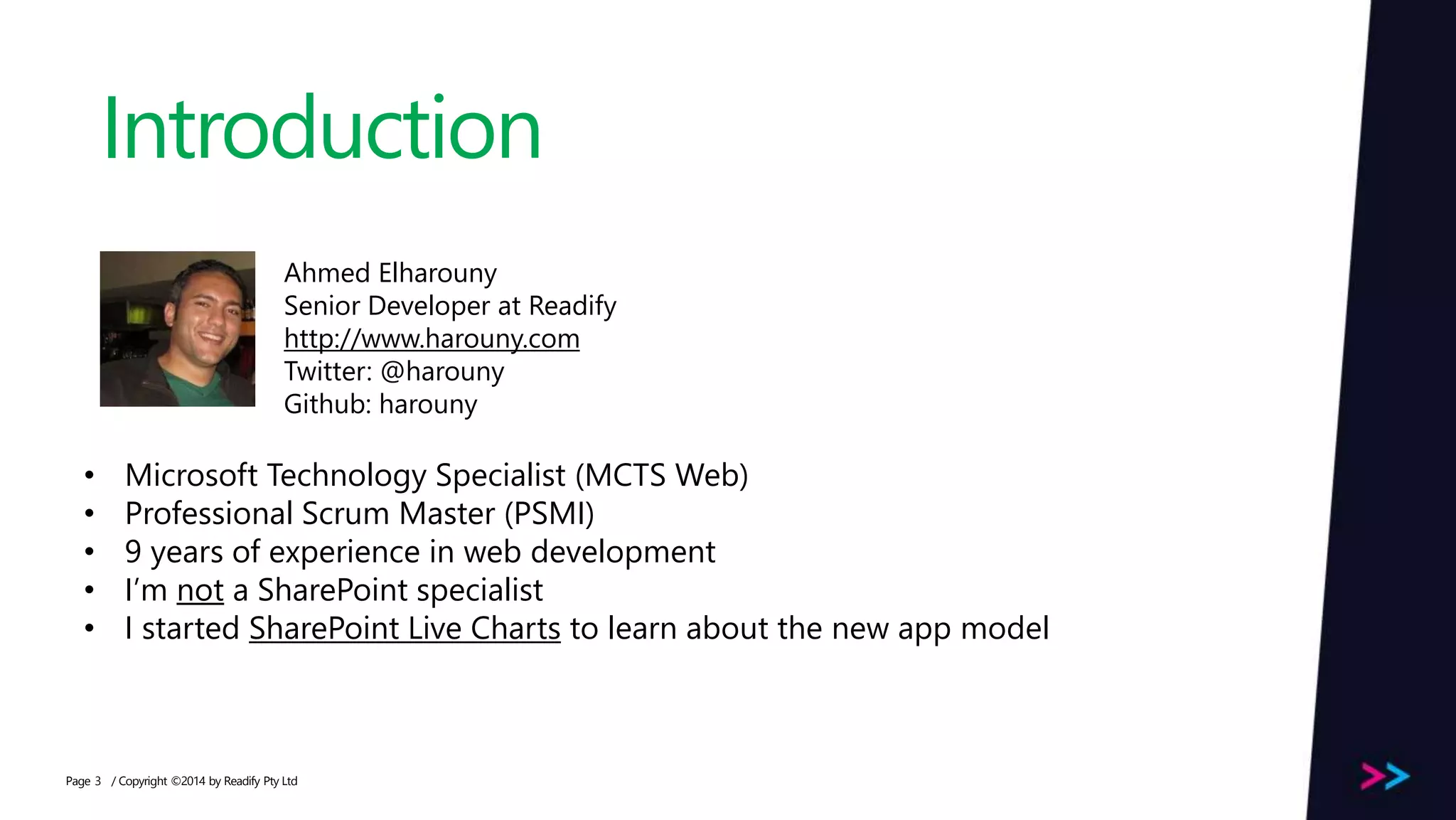 Page Introduction / Copyright ©2014 by Readify Pty Ltd3 Ahmed Elharouny Senior Developer at Readify http://www.harouny.com Twitter: @harouny Github: harouny • Microsoft Technology Specialist (MCTS Web) • Professional Scrum Master (PSMI) • 9 years of experience in web development • I’m not a SharePoint specialist • I started SharePoint Live Charts to learn about the new app model 