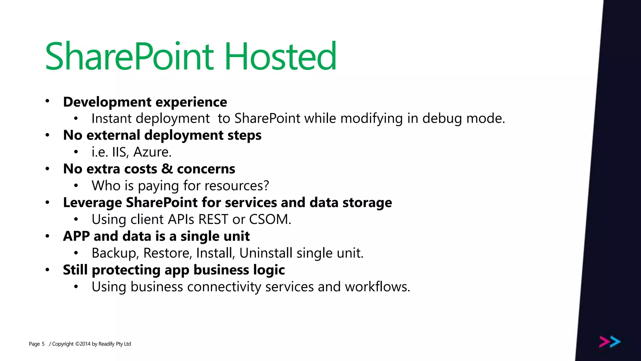 Page SharePoint Hosted / Copyright ©2014 by Readify Pty Ltd5 • Development experience • Instant deployment to SharePoint while modifying in debug mode. • No external deployment steps • i.e. IIS, Azure. • No extra costs & concerns • Who is paying for resources? • Leverage SharePoint for services and data storage • Using client APIs REST or CSOM. • APP and data is a single unit • Backup, Restore, Install, Uninstall single unit. • Still protecting app business logic • Using business connectivity services and workflows. 
