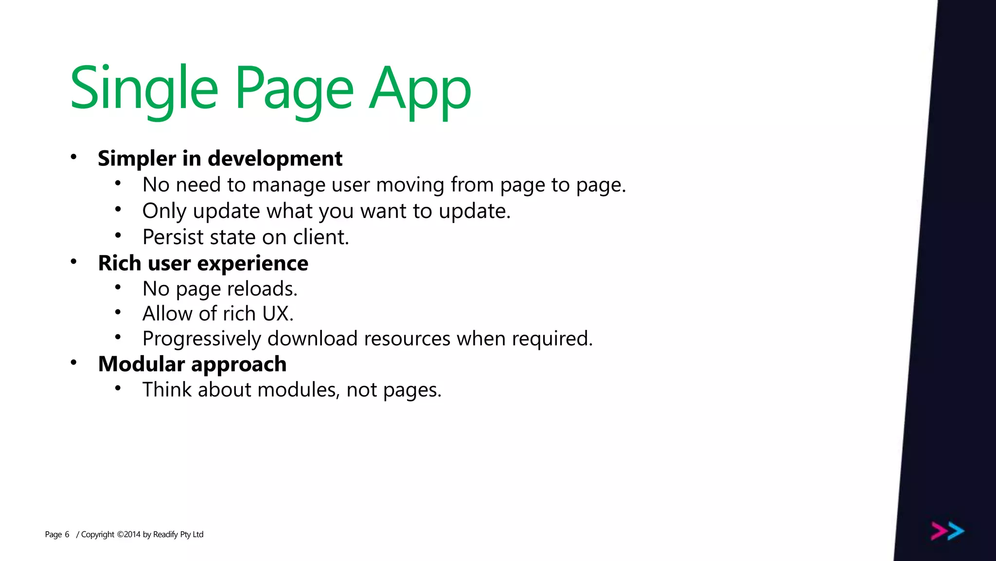 Page Single Page App / Copyright ©2014 by Readify Pty Ltd6 • Simpler in development • No need to manage user moving from page to page. • Only update what you want to update. • Persist state on client. • Rich user experience • No page reloads. • Allow of rich UX. • Progressively download resources when required. • Modular approach • Think about modules, not pages. 
