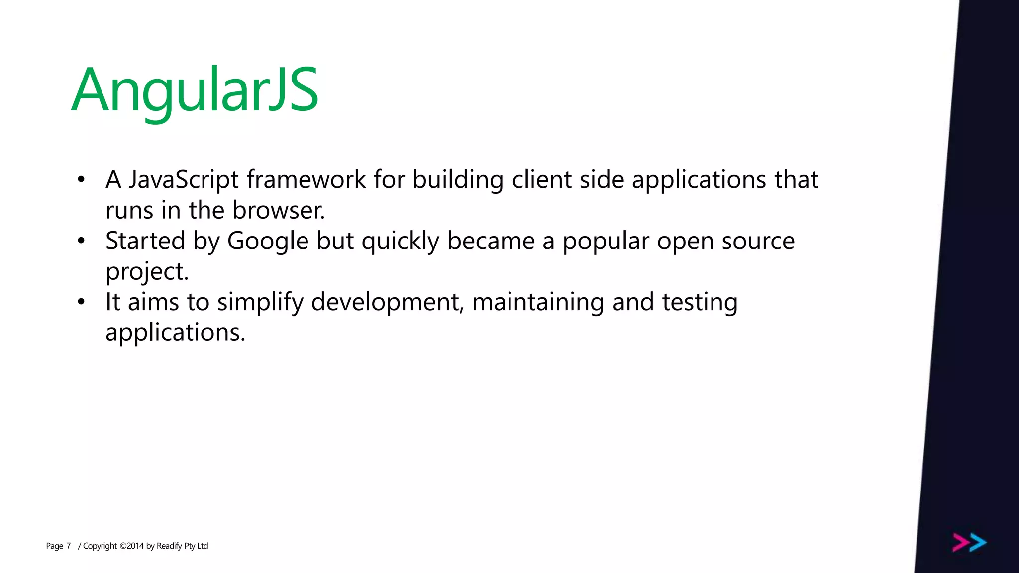 Page AngularJS / Copyright ©2014 by Readify Pty Ltd7 • A JavaScript framework for building client side applications that runs in the browser. • Started by Google but quickly became a popular open source project. • It aims to simplify development, maintaining and testing applications. 