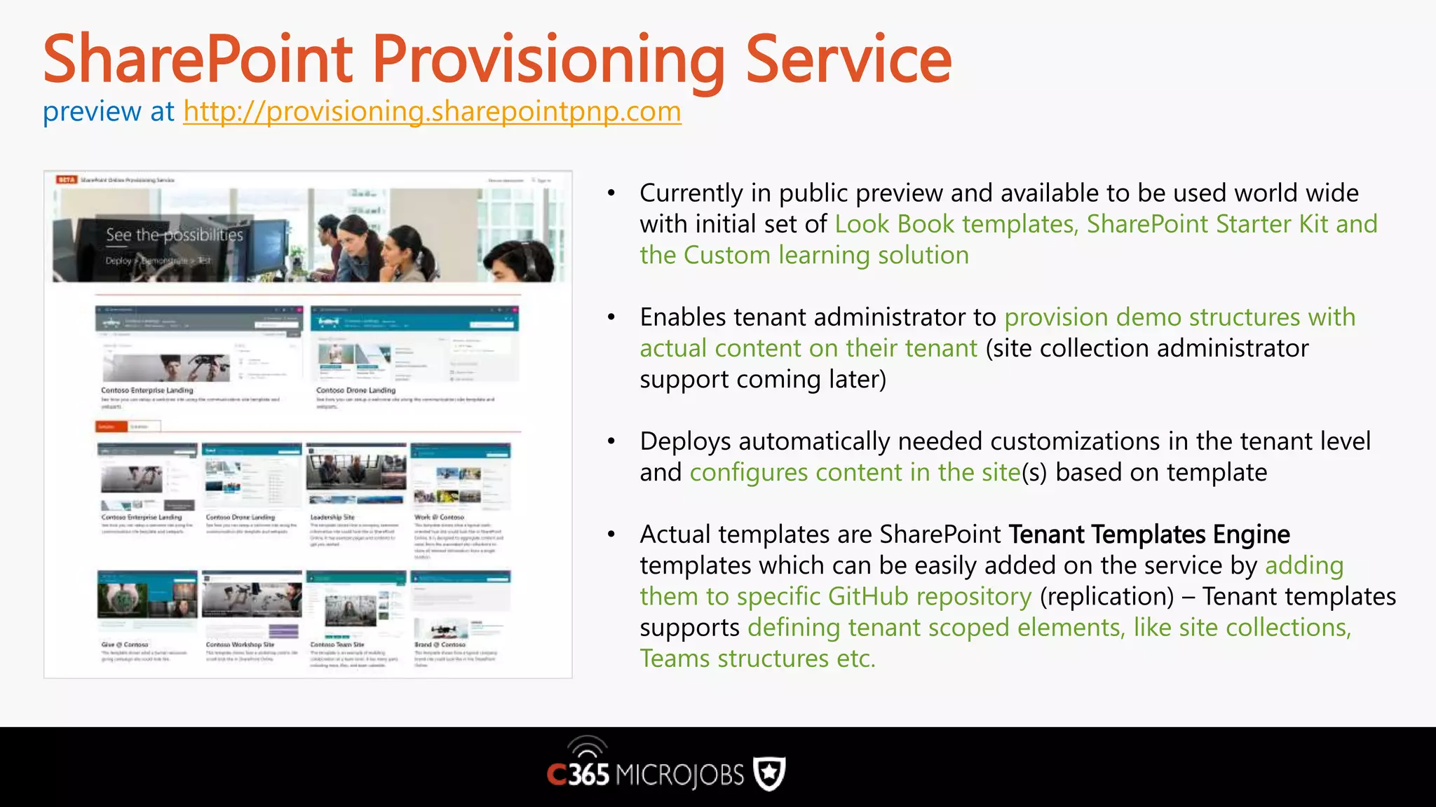 SharePoint Provisioning Service preview at http://provisioning.sharepointpnp.com • Currently in public preview and available to be used world wide with initial set of Look Book templates, SharePoint Starter Kit and the Custom learning solution • Enables tenant administrator to provision demo structures with actual content on their tenant (site collection administrator support coming later) • Deploys automatically needed customizations in the tenant level and configures content in the site(s) based on template • Actual templates are SharePoint Tenant Templates Engine templates which can be easily added on the service by adding them to specific GitHub repository (replication) – Tenant templates supports defining tenant scoped elements, like site collections, Teams structures etc. 