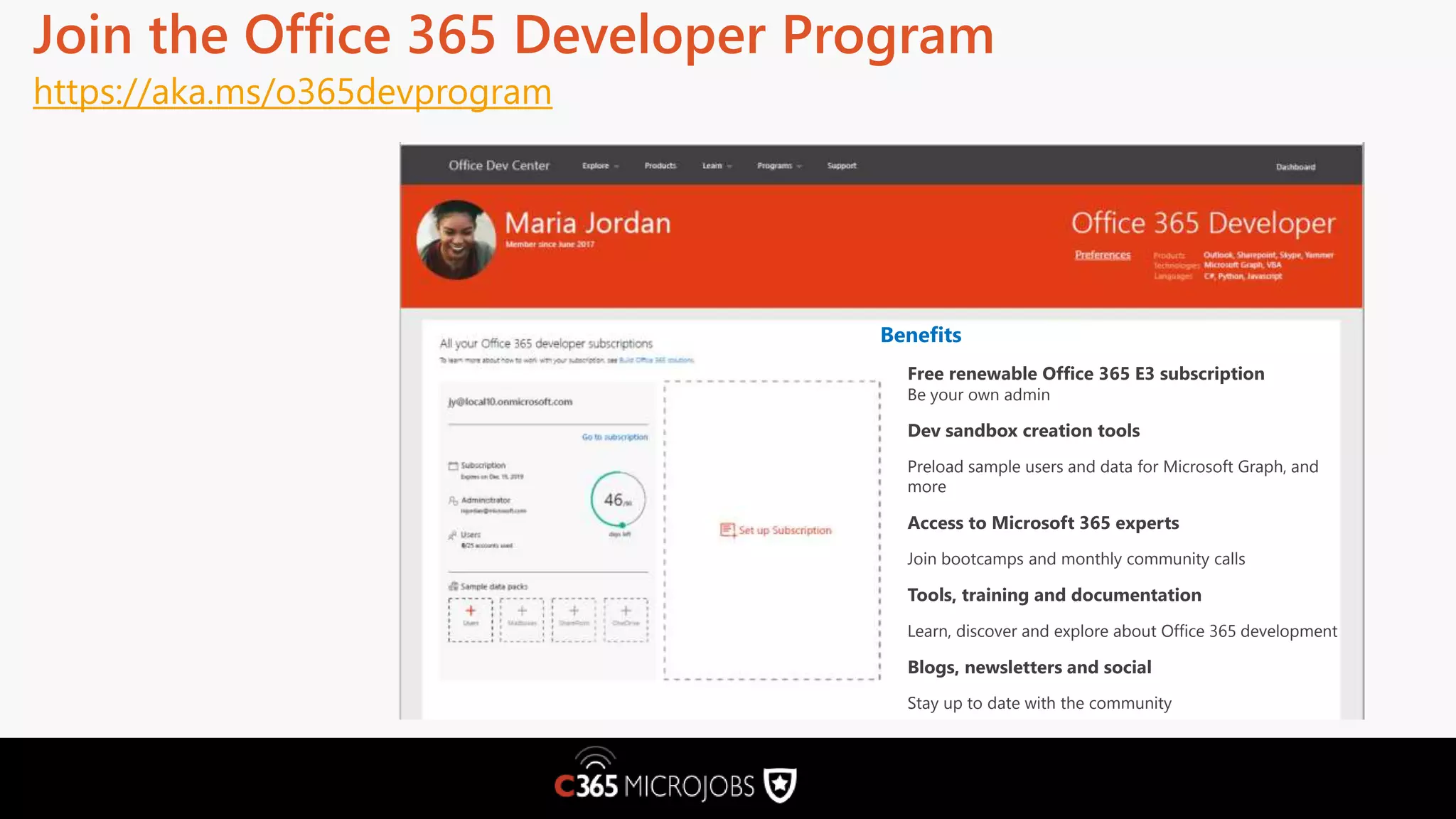 Join the Office 365 Developer Program https://aka.ms/o365devprogram Benefits Free renewable Office 365 E3 subscription Be your own admin Dev sandbox creation tools Preload sample users and data for Microsoft Graph, and more Access to Microsoft 365 experts Join bootcamps and monthly community calls Tools, training and documentation Learn, discover and explore about Office 365 development Blogs, newsletters and social Stay up to date with the community 