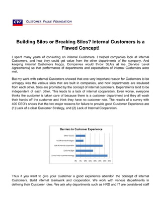 Building Silos or Breaking Silos? Internal Customers is a
Flawed Concept!
I spent many years of consulting on internal Customers. I helped companies look at internal
Customers, and how they could get value from the other departments of the company. And
keeping internal Customers happy. Companies would throw SLA’s at me (Service Level
Agreements) so that performance of departments and expectations of internal Customers were
met.
But my work with external Customers showed that one very important reason for Customers to be
unhappy was the various silos that are built in companies, and how departments are insulated
from each other. Silos are promoted by the concept of internal customers. Departments tend to be
independent of each other. This leads to a lack of internal cooperation. Even worse, everyone
thinks the customer is taken care of because there is a customer department and they all wash
their hands off the customer and think they have no customer role. The results of a survey with
400 CEO’s shows that the two major reasons for failure to provide good Customer Experience are
(1) Lack of a clear Customer Strategy, and (2) Lack of Internal Cooperation.
Thus if you want to give your Customer a good experience abandon the concept of internal
Customers. Build internal teamwork and cooperation. We work with various departments in
defining their Customer roles. We ask why departments such as HRD and IT are considered staff
 