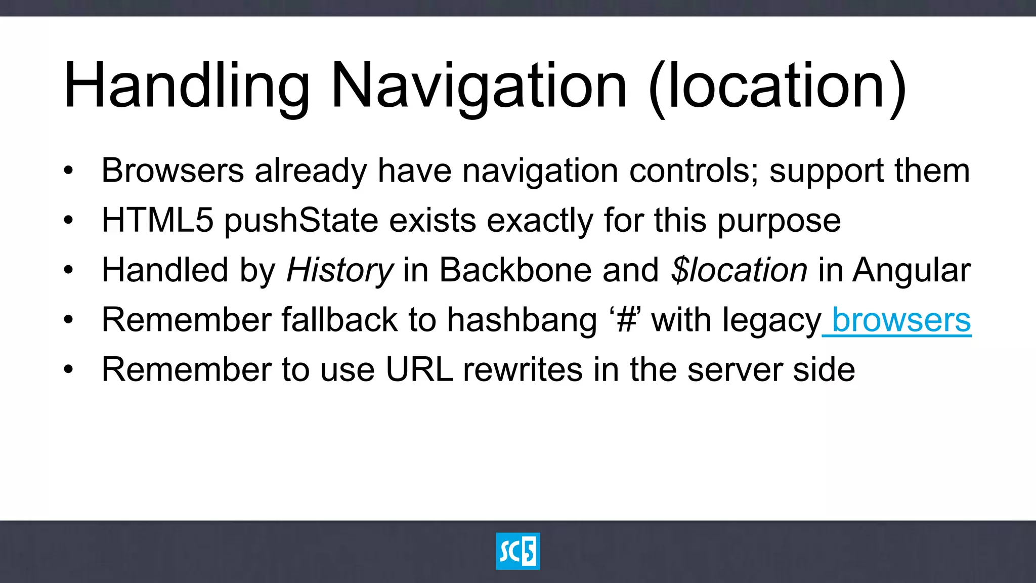 Handling Navigation (location)
•   Browsers already have navigation controls; support them
•   HTML5 pushState exists exactly for this purpose
•   Handled by History in Backbone and $location in Angular
•   Remember fallback to hashbang „#‟ with legacy browsers
•   Remember to use URL rewrites in the server side
 